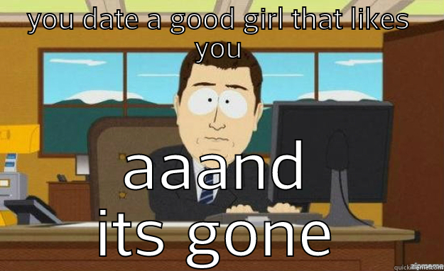 YOU DATE A GOOD GIRL THAT LIKES YOU AAAND ITS GONE aaaand its gone