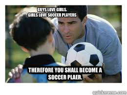 Guys love girls.
girls love soccer players therefore you shall become a soccer plaer.  Asshole Soccer Coach