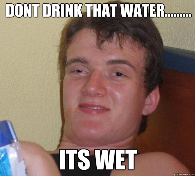 dont drink that water......... its wet  10 Guy