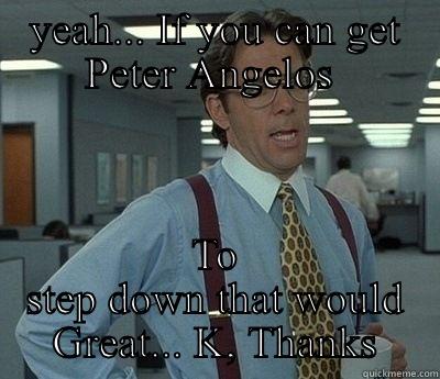 YEAH... IF YOU CAN GET PETER ANGELOS  TO STEP DOWN THAT WOULD GREAT... K, THANKS Bill Lumbergh