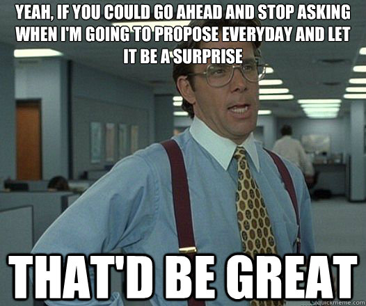 Yeah, if you could go ahead and stop asking when I'm going to propose everyday and let it be a surprise That'd be great  Lumbergh