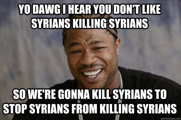 YO DAWG I HEAR YOU don't like syrians killing syrians  so we're gonna kill syrians to stop syrians from killing syrians  Xzibit meme