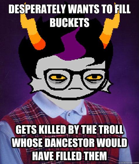 DESPERATELY WANTS TO FILL BUCKETS GETS KILLED BY THE TROLL WHOSE DANCESTOR WOULD HAVE FILLED THEM - DESPERATELY WANTS TO FILL BUCKETS GETS KILLED BY THE TROLL WHOSE DANCESTOR WOULD HAVE FILLED THEM  Bad Luck Eridan