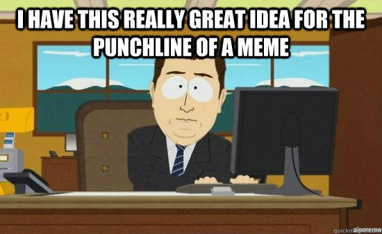I HAVE THIS REALLY GREAT IDEA FOR THE PUNCHLINE OF A MEME   aaaand its gone