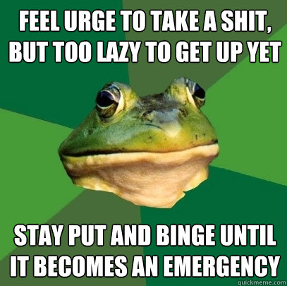 feel urge to take a shit, but too lazy to get up yet stay put and binge until it becomes an emergency  Foul Bachelor Frog