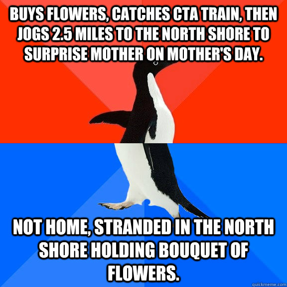 Buys flowers, catches CTA train, then jogs 2.5 miles to the North Shore to surprise mother on Mother's day. Not home, stranded in the North Shore holding bouquet of flowers.  Socially Awesome Awkward Penguin