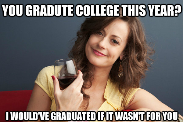 You gradute college this year? I would've graduated if it wasn't for you  Forever Resentful Mother