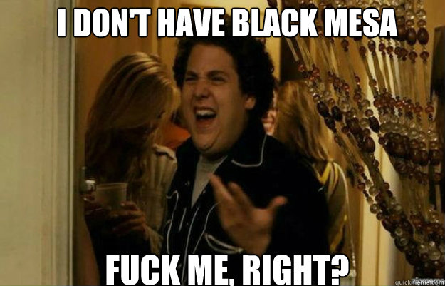 I don't have black mesa FUCK ME, RIGHT?  fuck me right