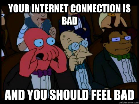 Your internet connection is bad  and you should feel bad  