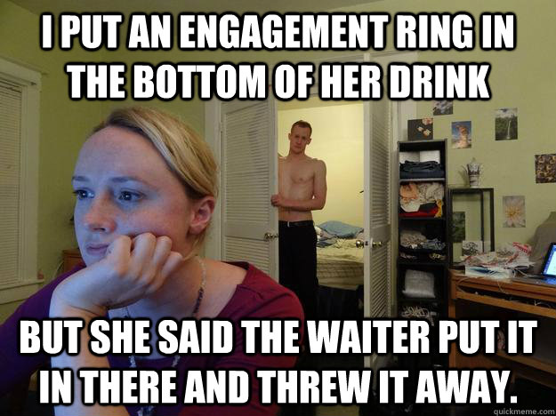 I put an engagement Ring in the bottom of her drink but she said the waiter put it in there and threw it away.  Redditor Girlfriend