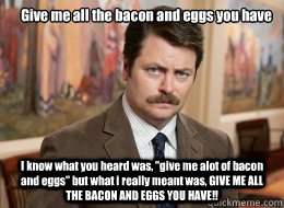 Give me all the bacon and eggs you have

 I know what you heard was, 