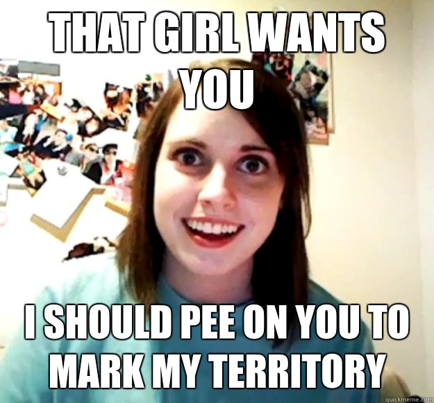 That girl wants you I should pee on you to mark my territory - That girl wants you I should pee on you to mark my territory  Overly Attached Girlfriend