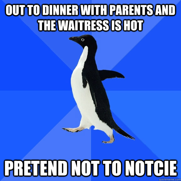 out to dinner with parents and the waitress is hot pretend not to notcie  Socially Awkward Penguin