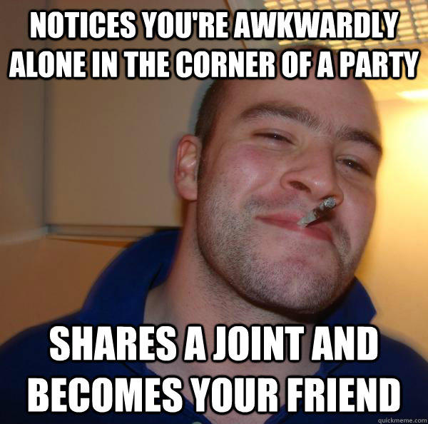 Notices you're awkwardly alone in the corner of a party Shares a joint and becomes your friend - Notices you're awkwardly alone in the corner of a party Shares a joint and becomes your friend  Good Guy Greg 