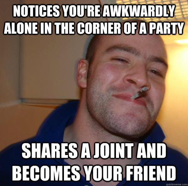 Notices you're awkwardly alone in the corner of a party Shares a joint and becomes your friend  