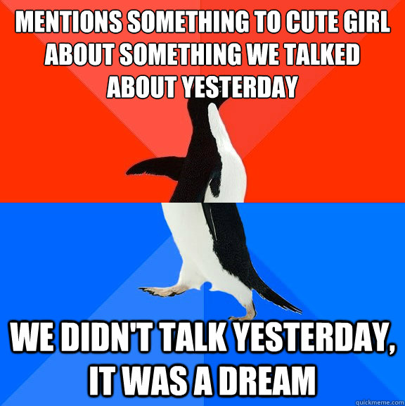 Mentions something to cute girl about something we talked about yesterday we didn't talk yesterday,  It was a dream  