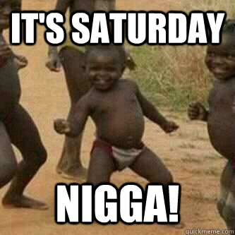 It's Saturday nigga!  Its friday niggas