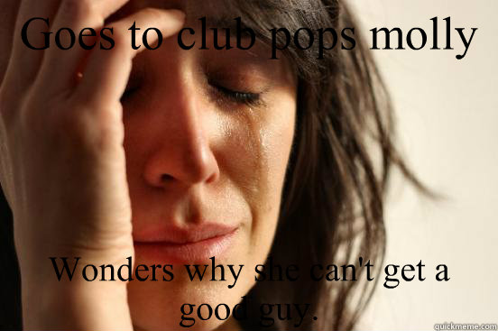 Goes to club pops molly Wonders why she can't get a good guy.  First World Problems