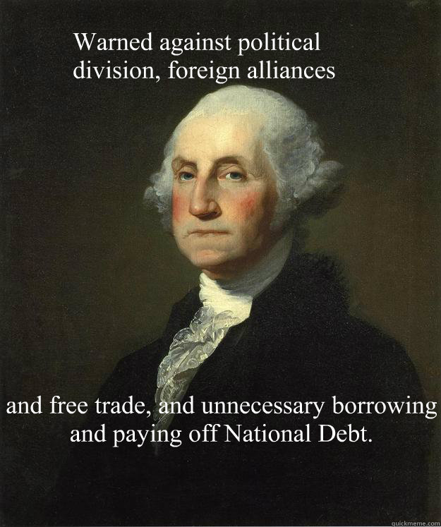 Warned against political 
division, foreign alliances and free trade, and unnecessary borrowing and paying off National Debt. - Warned against political 
division, foreign alliances and free trade, and unnecessary borrowing and paying off National Debt.  George Washington
