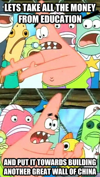 Lets take all the money from education and put it towards building another great wall of china  Push it somewhere else Patrick
