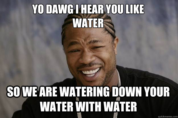 YO DAWG I HEAR YOU LIKE 
water SO WE are watering down your water with water  Xzibit meme