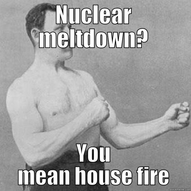 NUCLEAR MELTDOWN? YOU MEAN HOUSE FIRE overly manly man