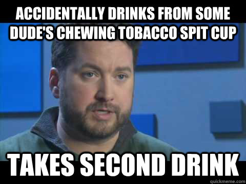 Accidentally drinks from some dude's chewing tobacco spit cup Takes second drink  Bad Luck Burnie