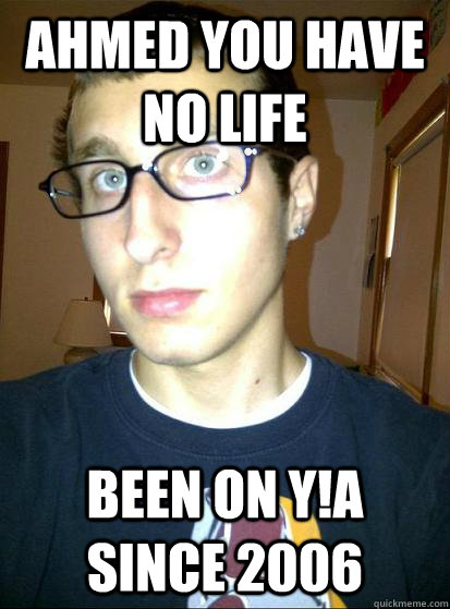 Ahmed you have no life Been on Y!A since 2006  Sexually awkward conspiracy theorist