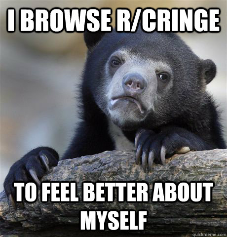 I browse r/cringe to feel better about myself  Confession Bear