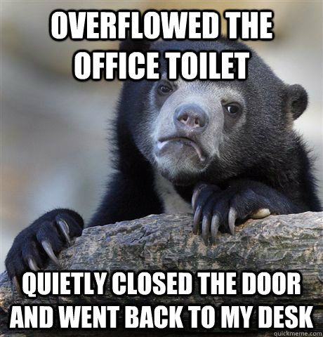 Overflowed the office toilet quietly closed the door and went back to my desk  Confession Bear