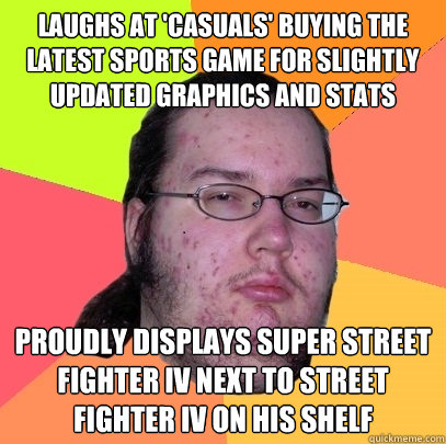 Laughs at 'casuals' buying the latest sports game for slightly updated graphics and stats Proudly displays Super Street Fighter IV next to Street Fighter iv on his shelf  Butthurt Dweller