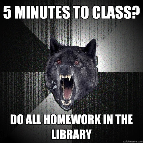 5 minutes to class? do all homework in the library  Insanity Wolf