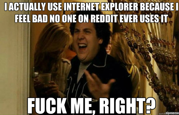 i actually use internet explorer because i feel bad no one on reddit ever uses it FUCK ME, RIGHT?  fuck me right