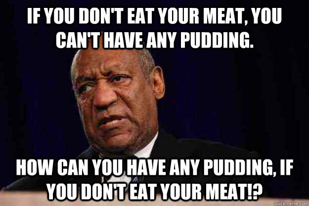 If you don't eat your meat, you can't have any pudding.  how can you have any pudding, if you don't eat your meat!? - If you don't eat your meat, you can't have any pudding.  how can you have any pudding, if you don't eat your meat!?  Misc