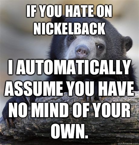 If you hate on nickelback I automatically assume you have no mind of your own.  Confession Bear