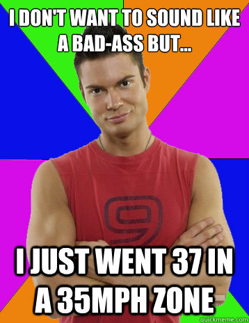 I don't want to sound like a bad-ass but... I just went 37 in a 35mph zone  