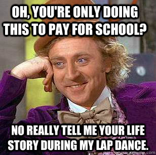 Oh, you're only doing this to pay for school? No really tell me your life story during my lap dance. - Oh, you're only doing this to pay for school? No really tell me your life story during my lap dance.  Condescending Wonka