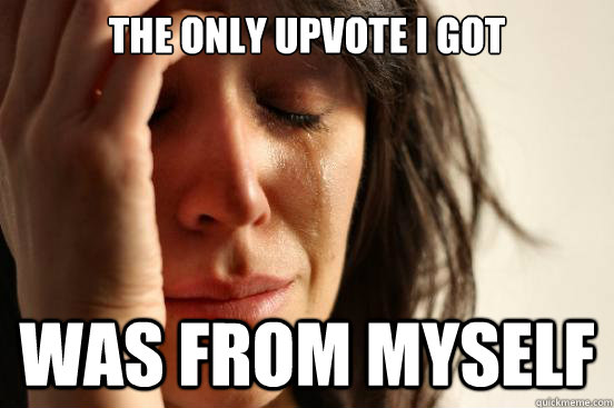 The only upvote i got  was from myself   First World Problems