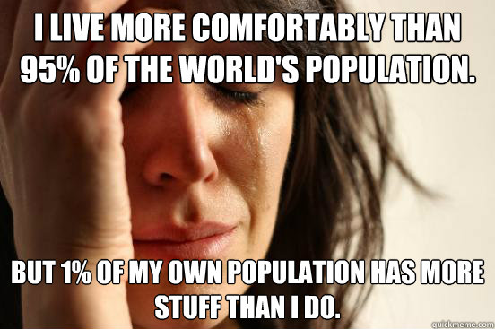 I live more comfortably than 95% of the world's population. But 1% of my own population has more stuff than I do.  First World Problems