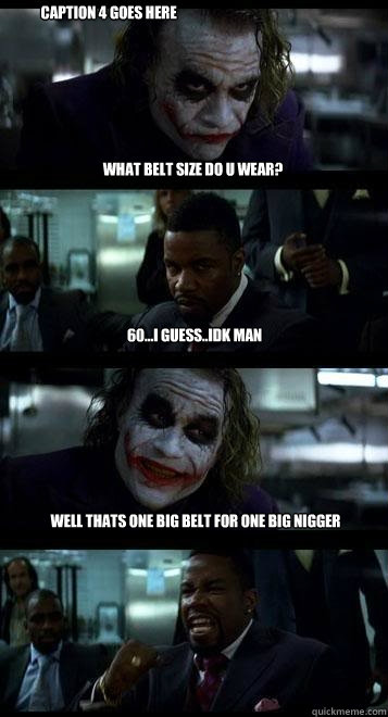 What belt size do u wear? 60...i guess..idk man well thats one big belt for one big nigger Caption 4 goes here  Joker with Black guy