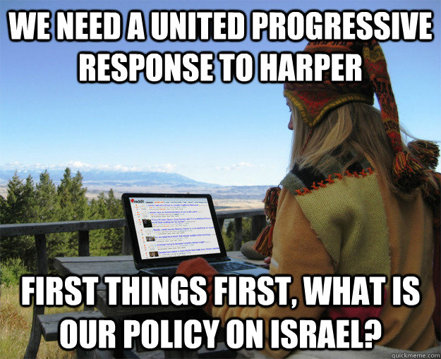 WE NEED A UNITED PROGRESSIVE RESPONSE TO HARPER FIRST THINGS FIRST, WHAT IS OUR POLICY ON ISRAEL? - WE NEED A UNITED PROGRESSIVE RESPONSE TO HARPER FIRST THINGS FIRST, WHAT IS OUR POLICY ON ISRAEL?  rCanadian