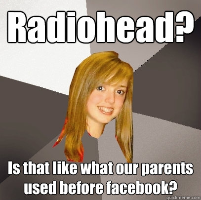 Radiohead? Is that like what our parents used before facebook? - Radiohead? Is that like what our parents used before facebook?  Musically Oblivious 8th Grader
