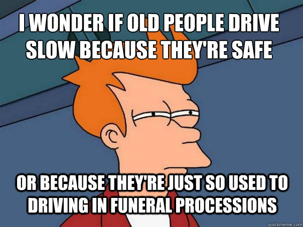 i wonder if old people drive slow because they're safe or because they're just so used to driving in funeral processions - i wonder if old people drive slow because they're safe or because they're just so used to driving in funeral processions  Futurama Fry