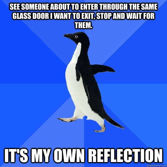 See someone about to enter through the same glass door I want to exit, Stop and wait for them. It's my own reflection  Socially Awkward Penguin