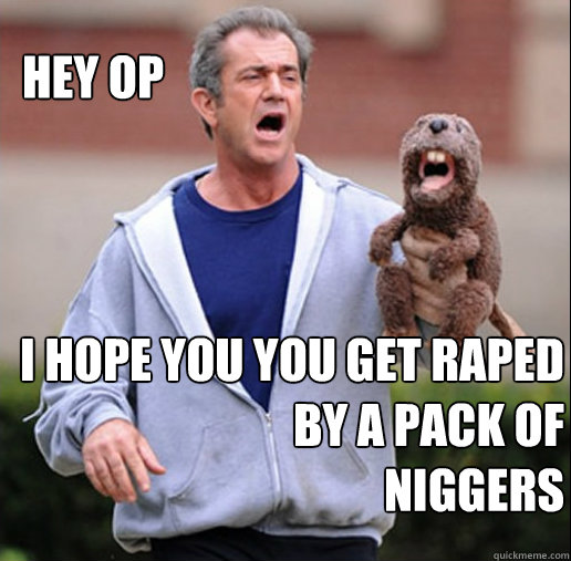 HEY OP I HOPE YOU YOU GET RAPED
BY A PACK OF
NIGGERS - HEY OP I HOPE YOU YOU GET RAPED
BY A PACK OF
NIGGERS  MEL GIBSON PACK OF NIGGERS