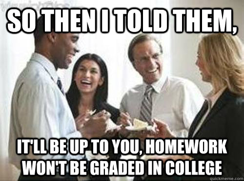 So then i told them, it'll be up to you, Homework won't be graded in college  