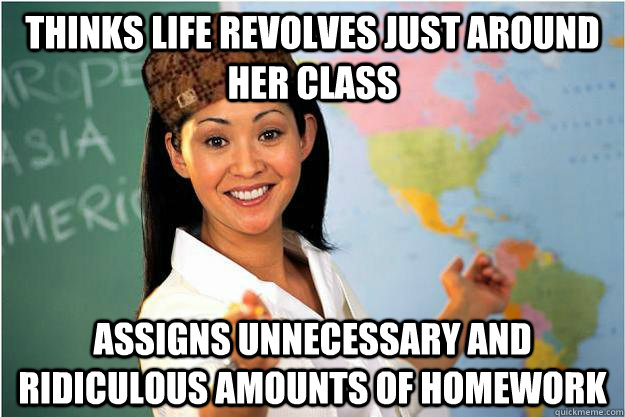 Thinks life revolves just around her class Assigns unnecessary and ridiculous amounts of homework  Scumbag Teacher