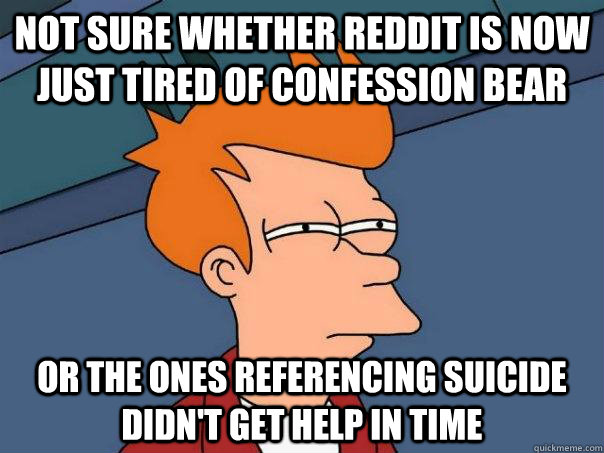 Not sure whether reddit is now just tired of confession bear Or the ones referencing suicide didn't get help in time  Futurama Fry