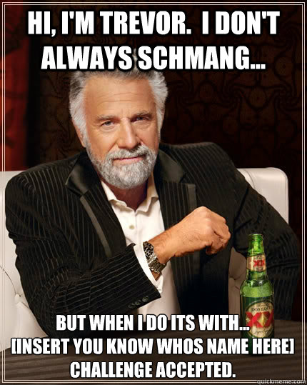 Hi, i'm trevor.  I don't always schmang... but when i do its with... 
[insert you know whos name here]  
challenge accepted.  The Most Interesting Man In The World