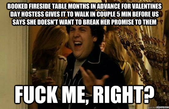 booked fireside table months in advance for valentines day hostess gives it to walk in couple 5 min before us says she doesn't want to break her promise to them fuck me, right?  fuckmeright